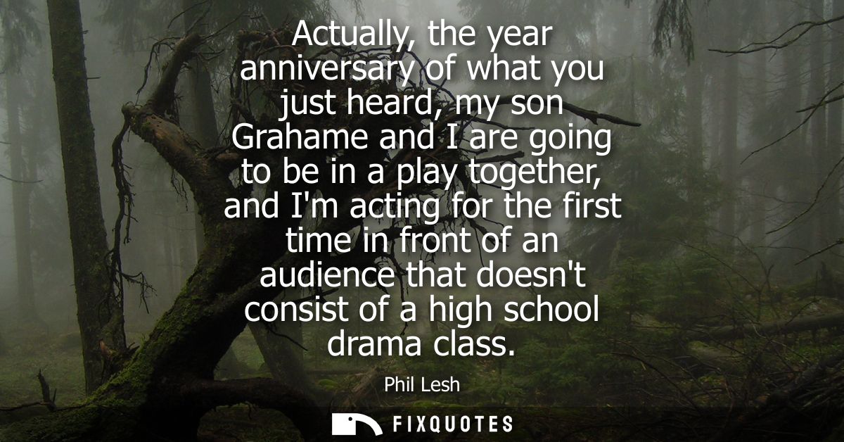 Actually, the year anniversary of what you just heard, my son Grahame and I are going to be in a play together, and Im a