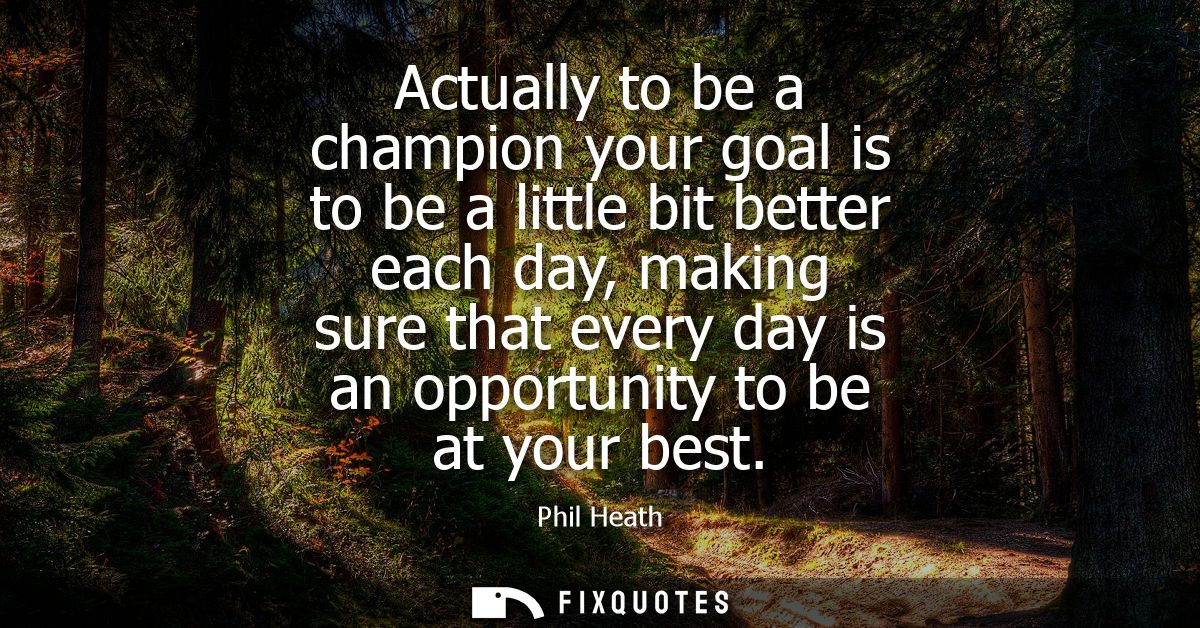 Actually to be a champion your goal is to be a little bit better each day, making sure that every day is an opportunity 