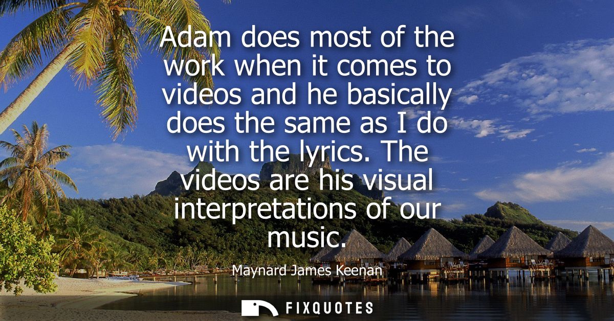 Adam does most of the work when it comes to videos and he basically does the same as I do with the lyrics.
