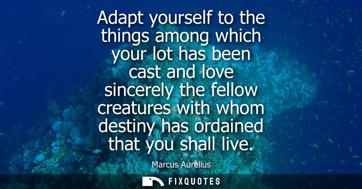 Adapt yourself to the things among which your lot has been cast and love sincerely the fellow creatures with whom destin