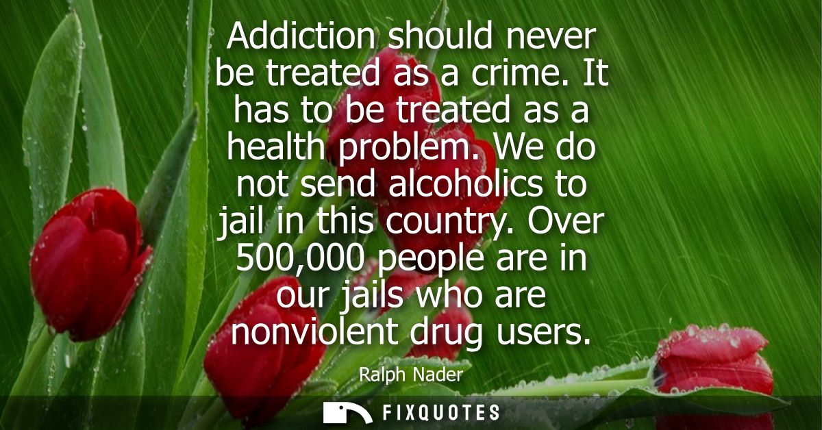 Addiction should never be treated as a crime. It has to be treated as a health problem. We do not send alcoholics to jai
