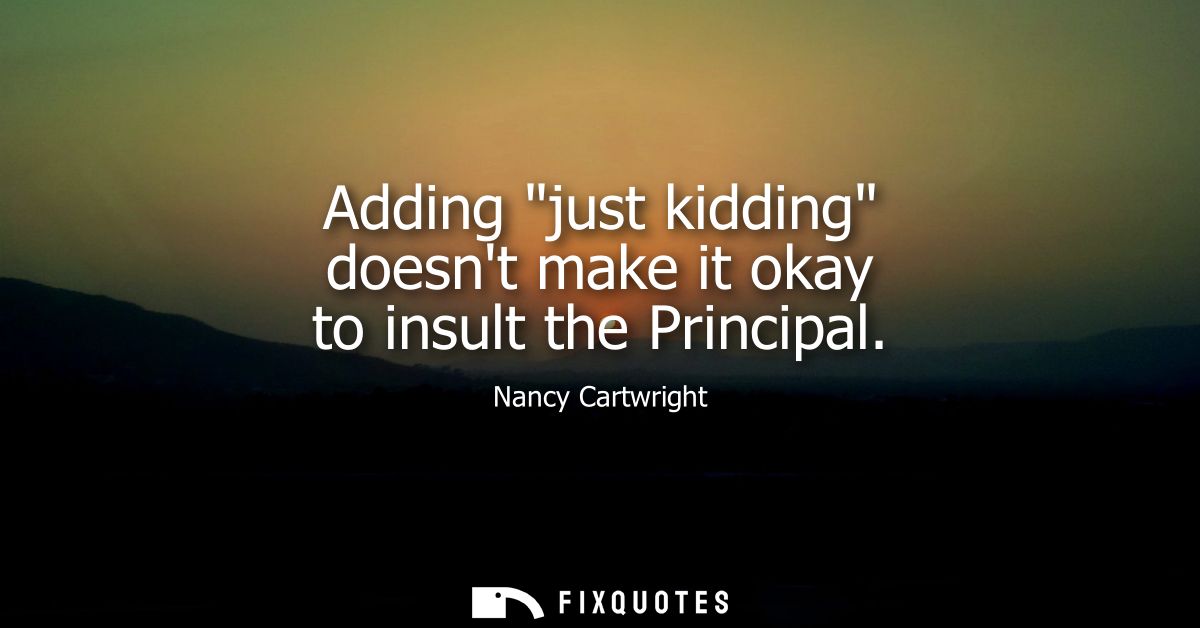 Adding just kidding doesnt make it okay to insult the Principal