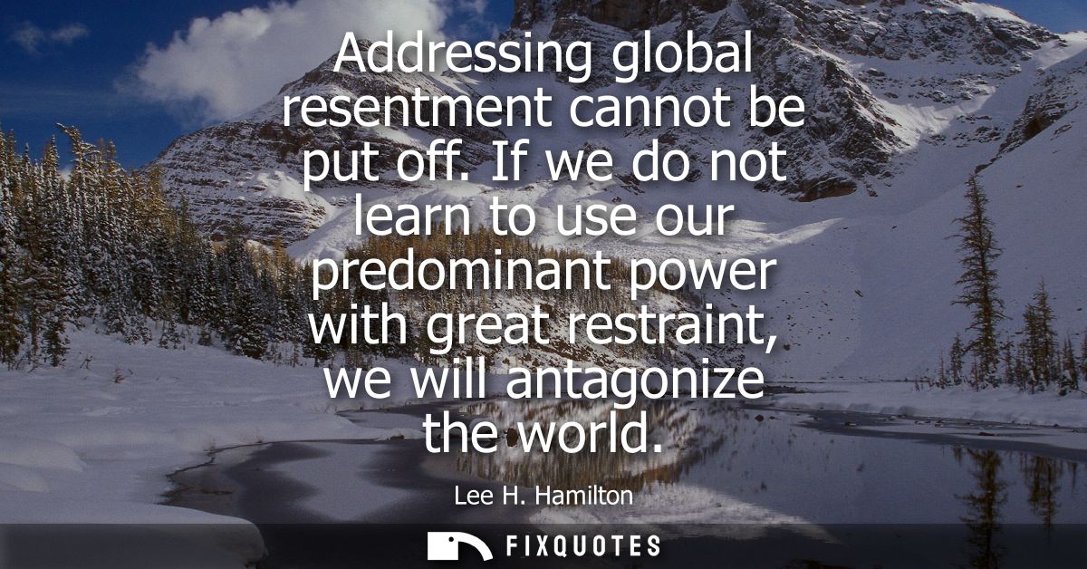 Addressing global resentment cannot be put off. If we do not learn to use our predominant power with great restraint, we