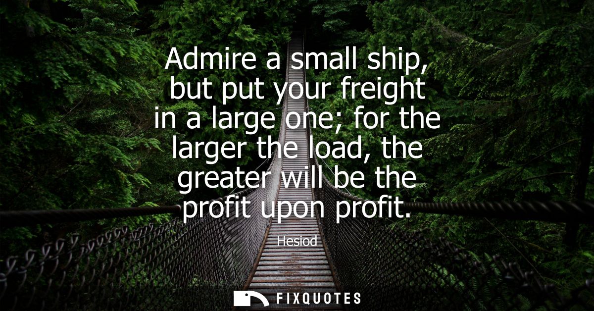 Admire a small ship, but put your freight in a large one for the larger the load, the greater will be the profit upon pr