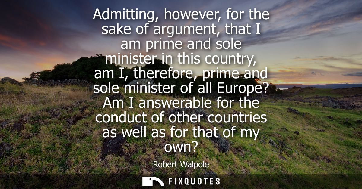 Admitting, however, for the sake of argument, that I am prime and sole minister in this country, am I, therefore, prime 