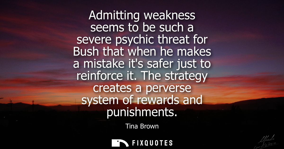 Admitting weakness seems to be such a severe psychic threat for Bush that when he makes a mistake its safer just to rein