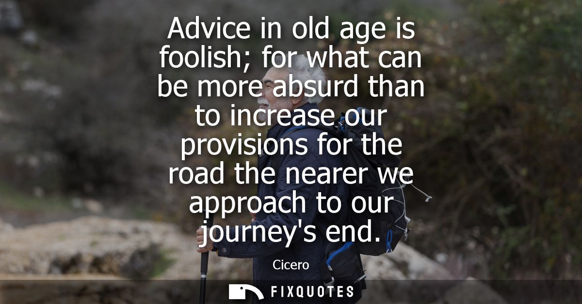 Advice in old age is foolish for what can be more absurd than to increase our provisions for the road the nearer we appr