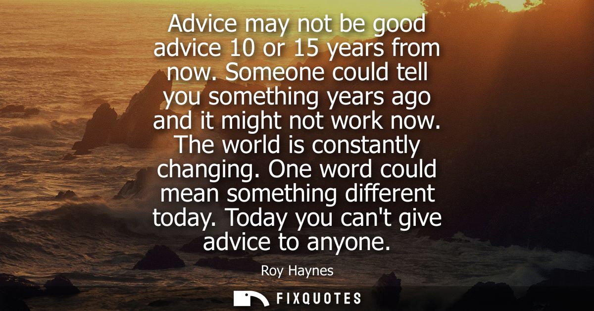 Advice may not be good advice 10 or 15 years from now. Someone could tell you something years ago and it might not work 