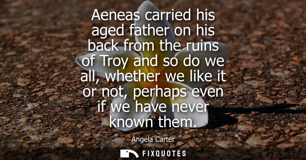 Aeneas carried his aged father on his back from the ruins of Troy and so do we all, whether we like it or not, perhaps e