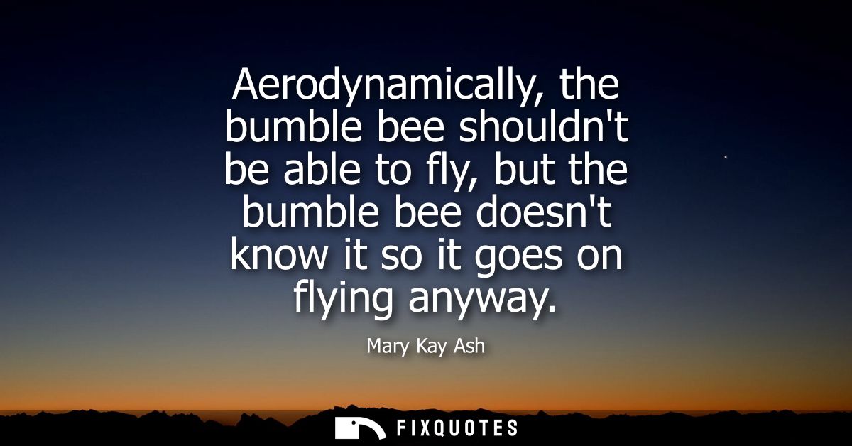 Aerodynamically, the bumble bee shouldnt be able to fly, but the bumble bee doesnt know it so it goes on flying anyway