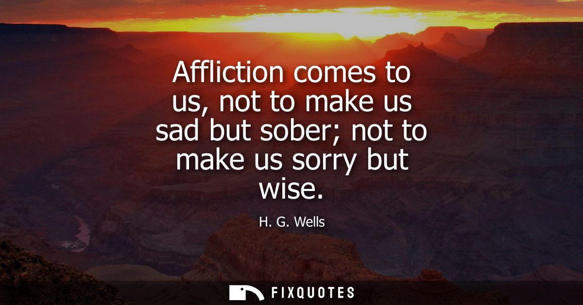 Affliction comes to us, not to make us sad but sober not to make us sorry but wise