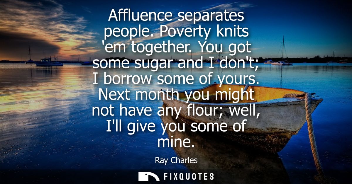 Affluence separates people. Poverty knits em together. You got some sugar and I dont I borrow some of yours.