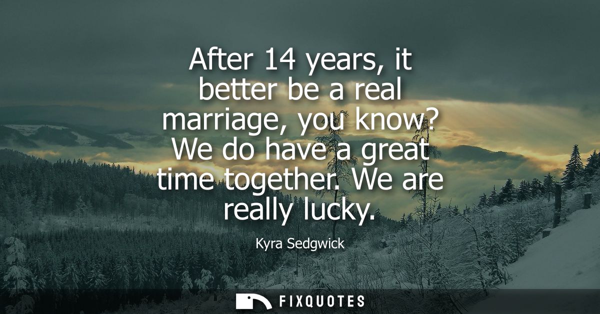 After 14 years, it better be a real marriage, you know? We do have a great time together. We are really lucky