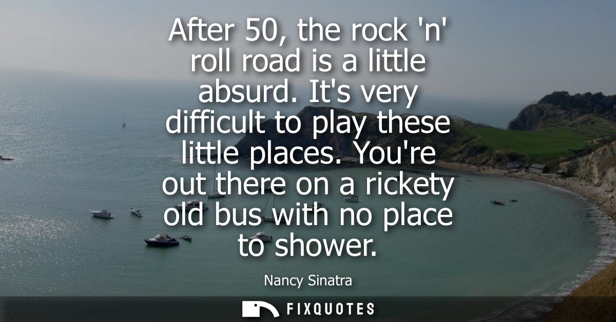 After 50, the rock n roll road is a little absurd. Its very difficult to play these little places. Youre out there on a 