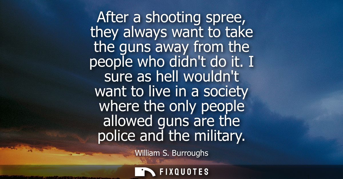 After a shooting spree, they always want to take the guns away from the people who didnt do it. I sure as hell wouldnt w