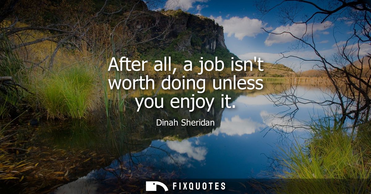 After all, a job isnt worth doing unless you enjoy it