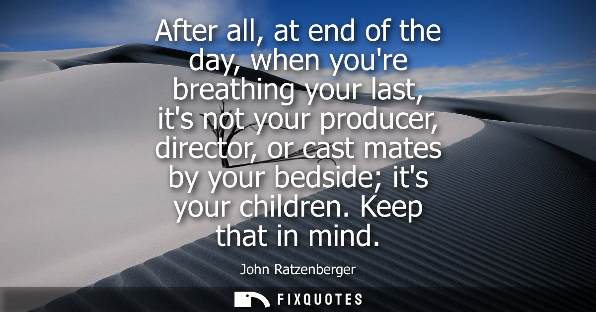 After all, at end of the day, when youre breathing your last, its not your producer, director, or cast mates by your bed