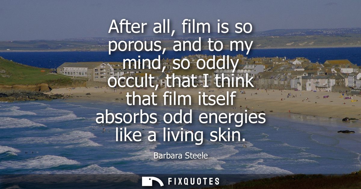 After all, film is so porous, and to my mind, so oddly occult, that I think that film itself absorbs odd energies like a