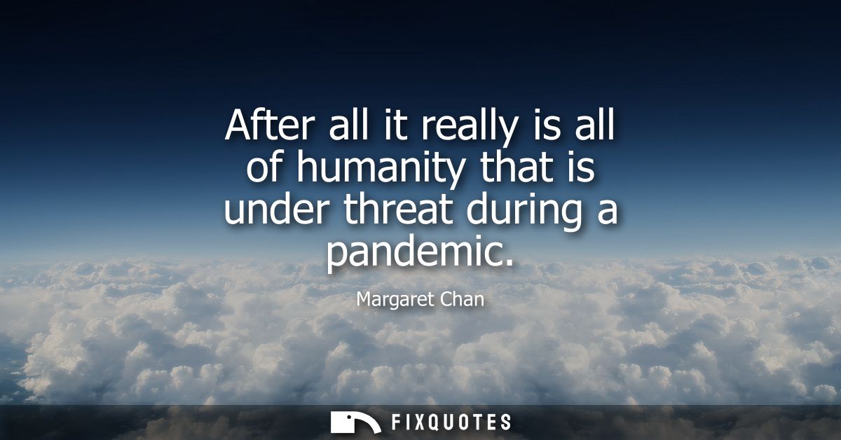 After all it really is all of humanity that is under threat during a pandemic