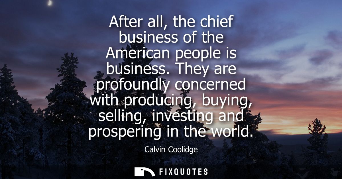 After all, the chief business of the American people is business. They are profoundly concerned with producing, buying, 