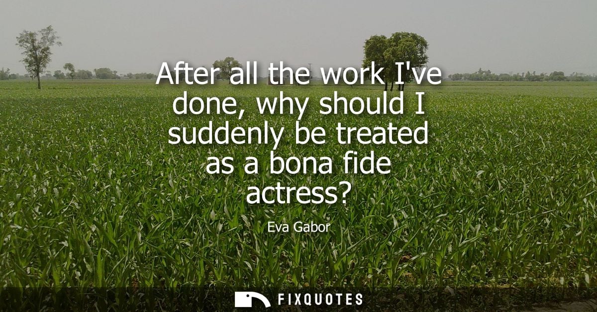 After all the work Ive done, why should I suddenly be treated as a bona fide actress?