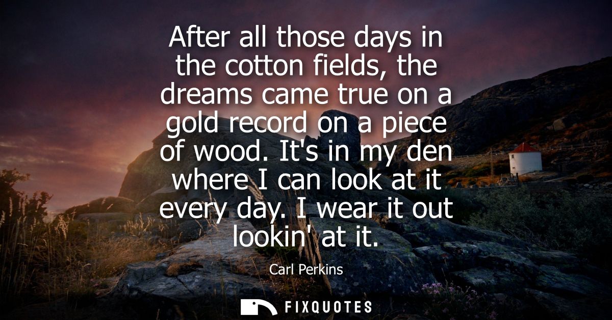 After all those days in the cotton fields, the dreams came true on a gold record on a piece of wood. Its in my den where