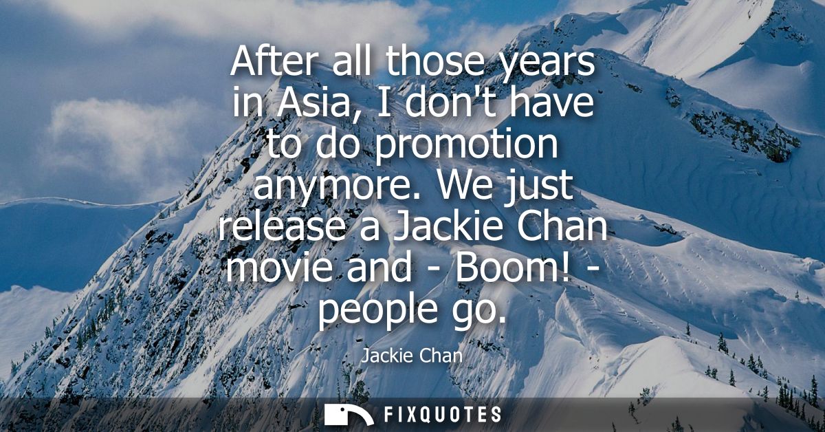 After all those years in Asia, I dont have to do promotion anymore. We just release a Jackie Chan movie and - Boom! - pe