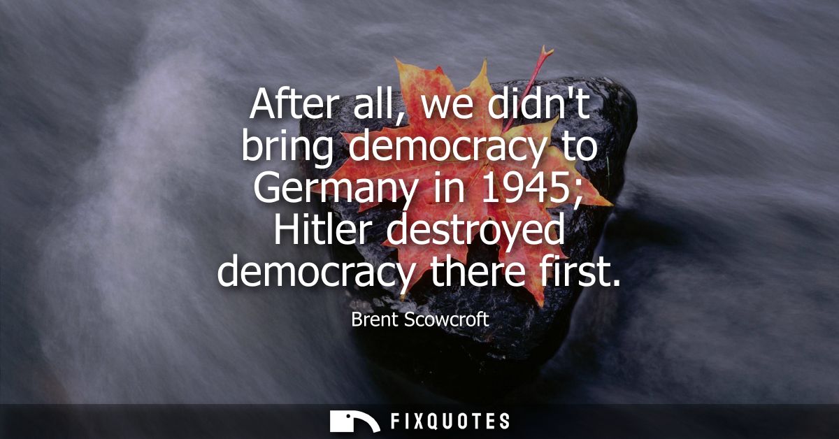 After all, we didnt bring democracy to Germany in 1945 Hitler destroyed democracy there first