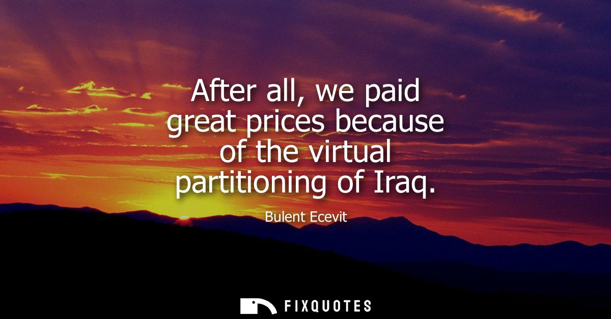 After all, we paid great prices because of the virtual partitioning of Iraq