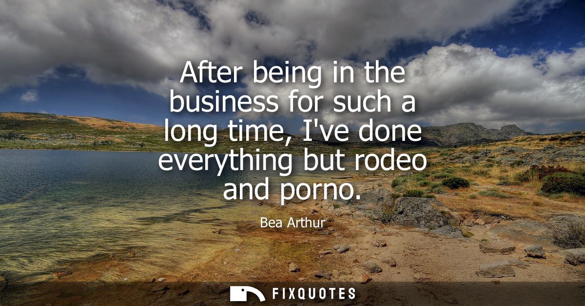 After being in the business for such a long time, Ive done everything but rodeo and porno