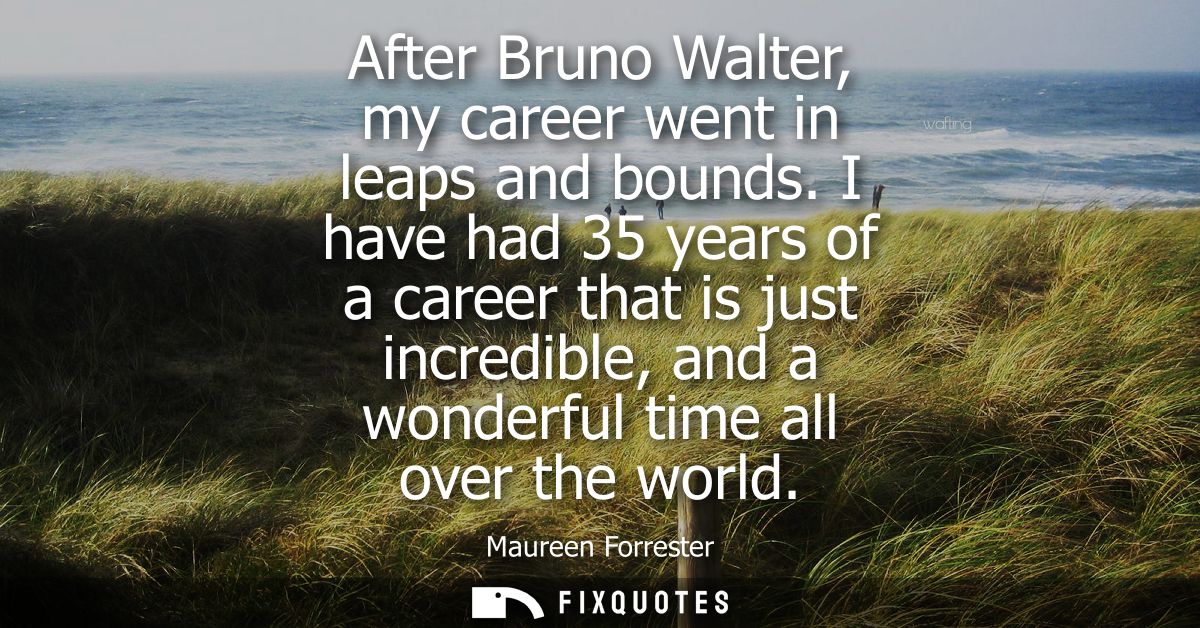 After Bruno Walter, my career went in leaps and bounds. I have had 35 years of a career that is just incredible, and a w