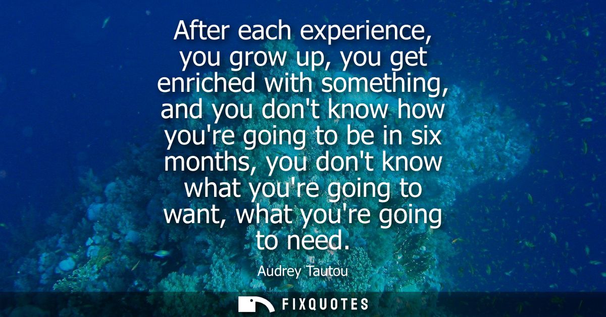 After each experience, you grow up, you get enriched with something, and you dont know how youre going to be in six mont