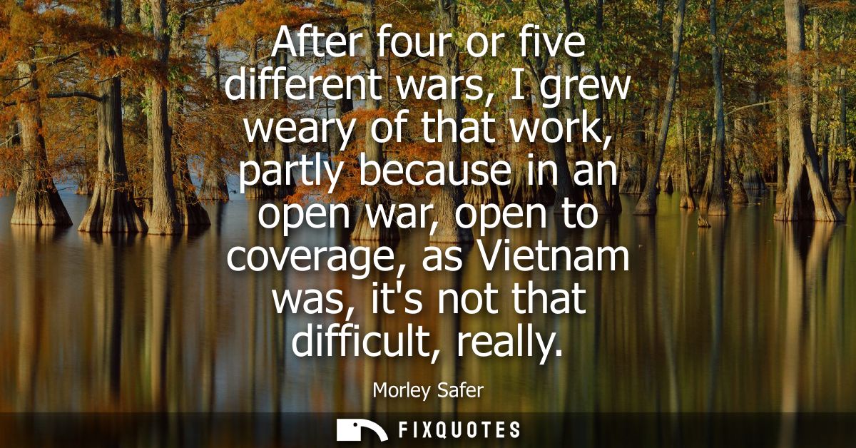 After four or five different wars, I grew weary of that work, partly because in an open war, open to coverage, as Vietna