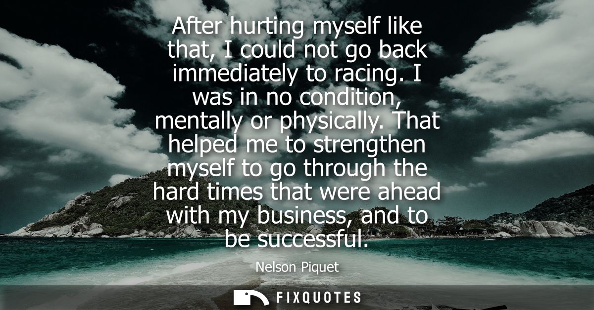 After hurting myself like that, I could not go back immediately to racing. I was in no condition, mentally or physically