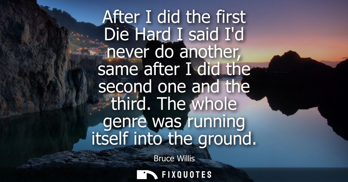 After I did the first Die Hard I said Id never do another, same after I did the second one and the third. The whole genr