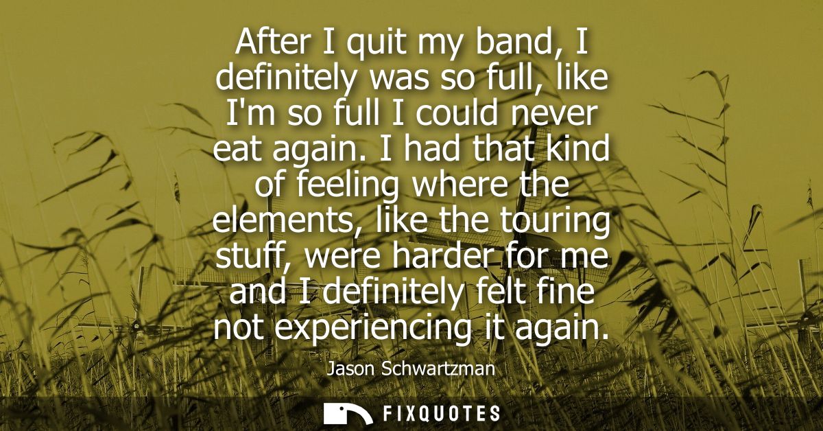 After I quit my band, I definitely was so full, like Im so full I could never eat again. I had that kind of feeling wher