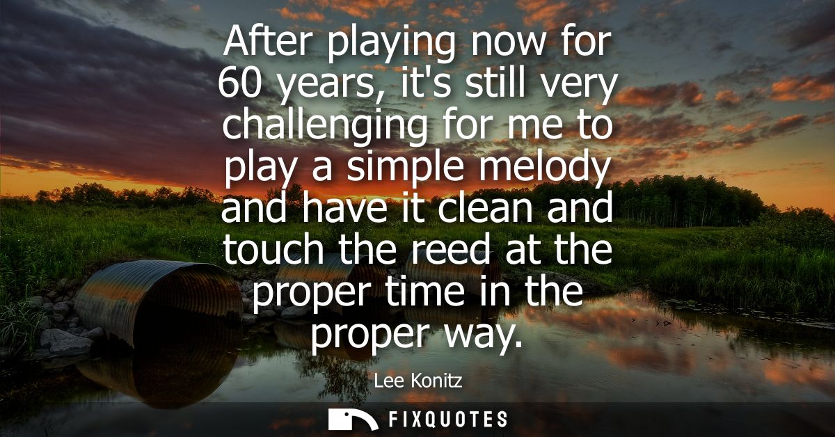 After playing now for 60 years, its still very challenging for me to play a simple melody and have it clean and touch th