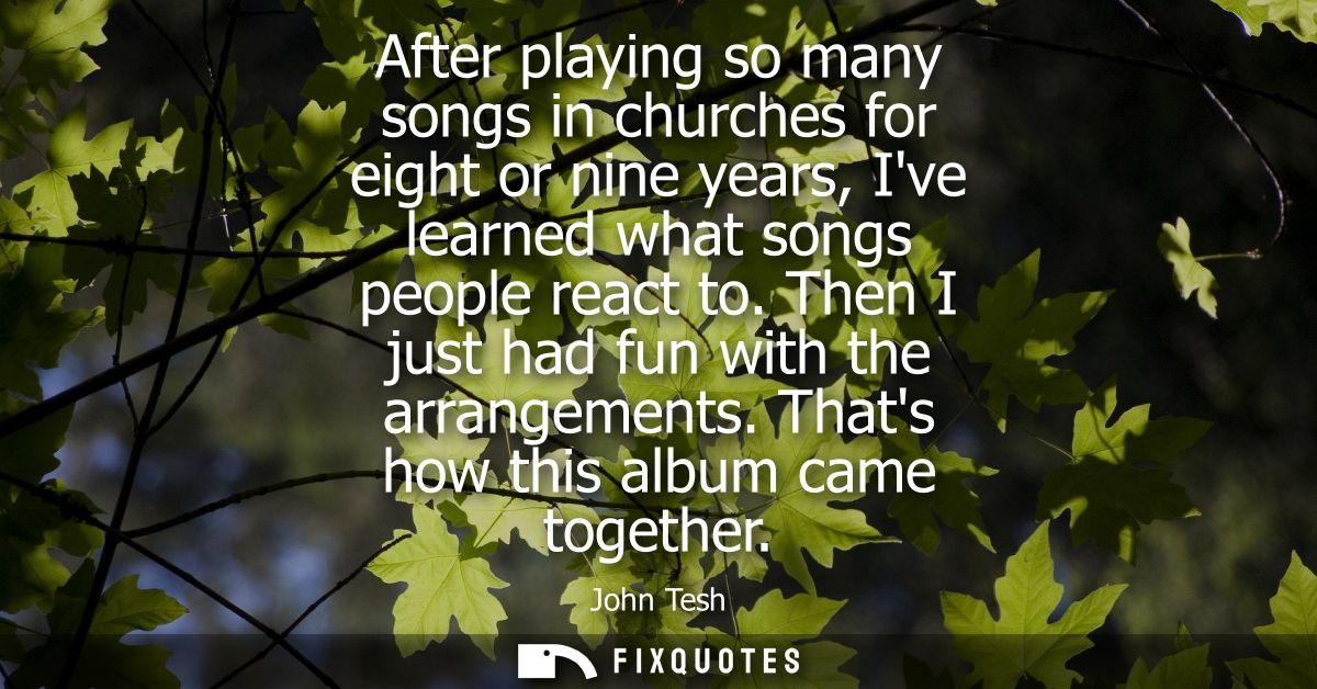 After playing so many songs in churches for eight or nine years, Ive learned what songs people react to. Then I just had