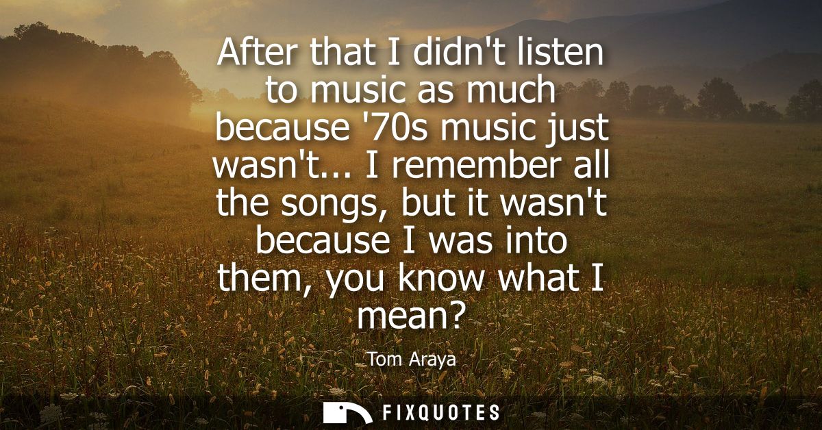 After that I didnt listen to music as much because 70s music just wasnt... I remember all the songs, but it wasnt becaus