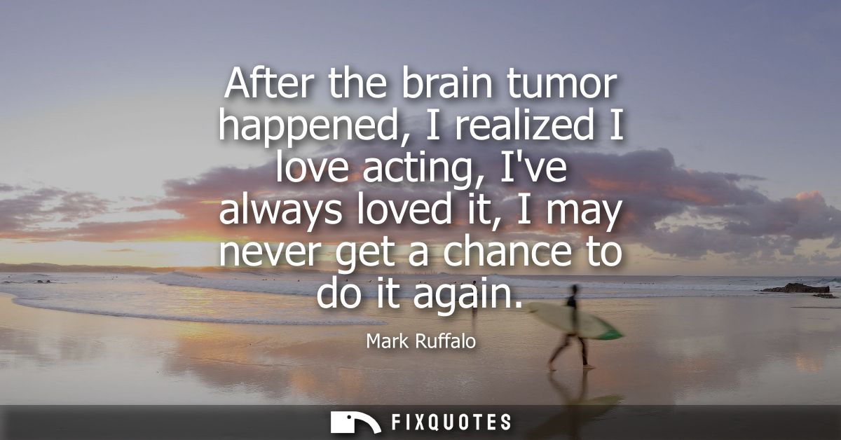 After the brain tumor happened, I realized I love acting, Ive always loved it, I may never get a chance to do it again