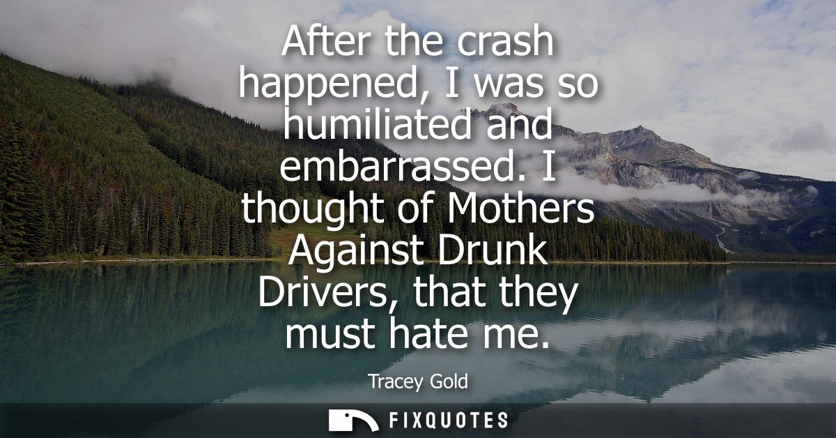 After the crash happened, I was so humiliated and embarrassed. I thought of Mothers Against Drunk Drivers, that they mus