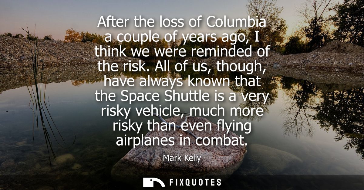 After the loss of Columbia a couple of years ago, I think we were reminded of the risk. All of us, though, have always k