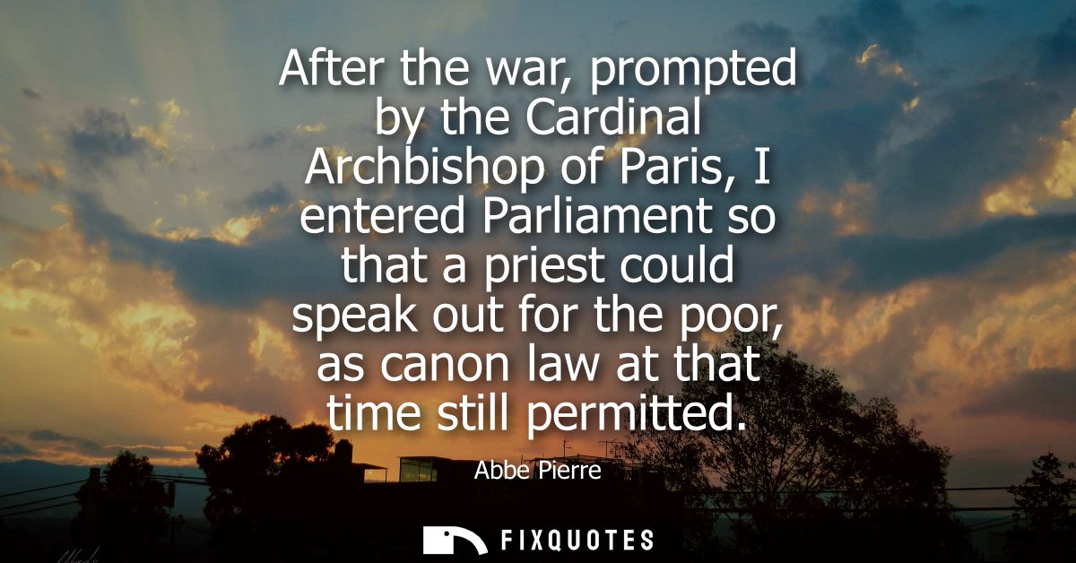 After the war, prompted by the Cardinal Archbishop of Paris, I entered Parliament so that a priest could speak out for t