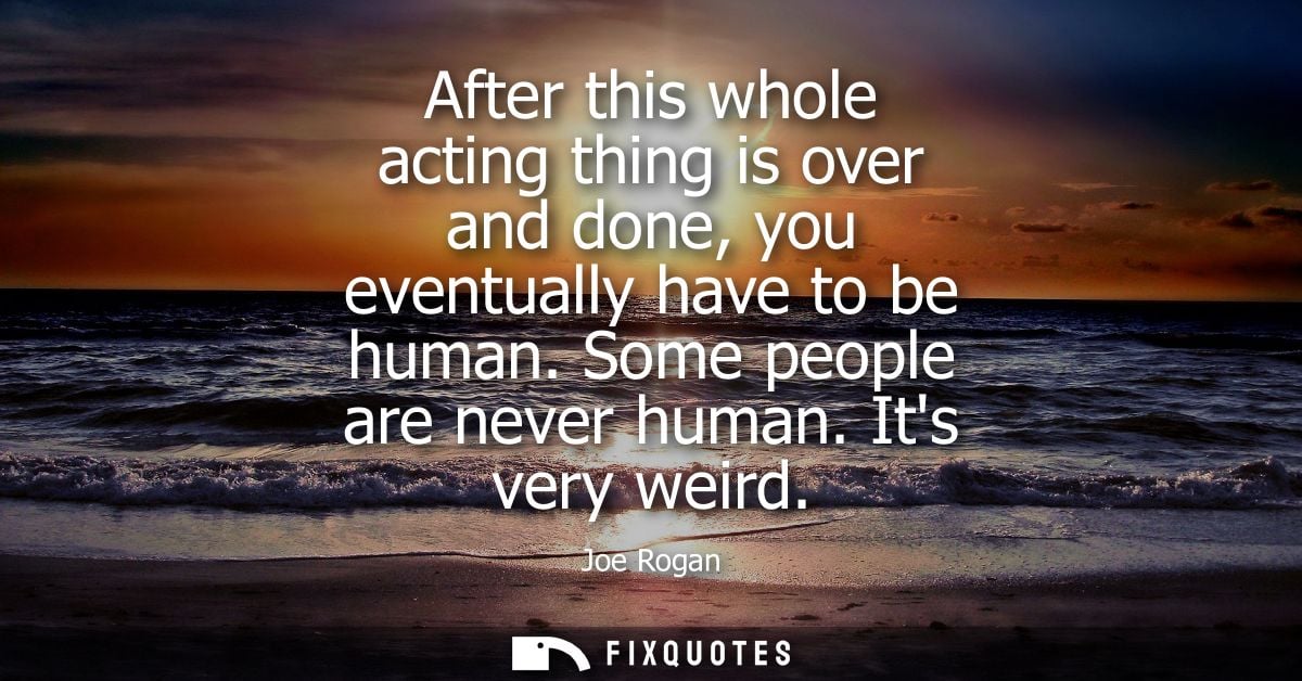 After this whole acting thing is over and done, you eventually have to be human. Some people are never human. Its very w