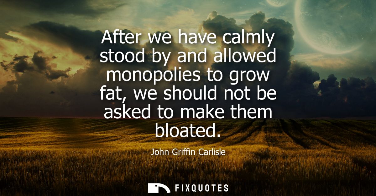 After we have calmly stood by and allowed monopolies to grow fat, we should not be asked to make them bloated