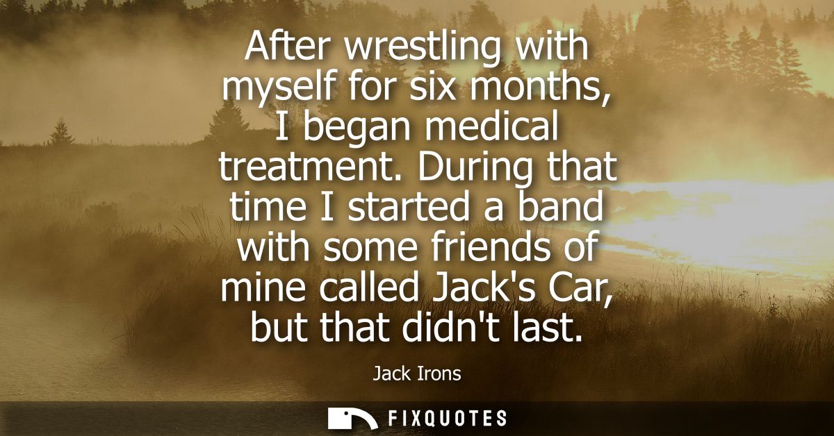 After wrestling with myself for six months, I began medical treatment. During that time I started a band with some frien