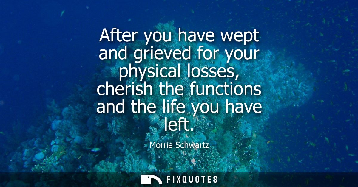 After you have wept and grieved for your physical losses, cherish the functions and the life you have left