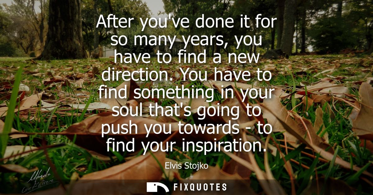 After youve done it for so many years, you have to find a new direction. You have to find something in your soul thats g
