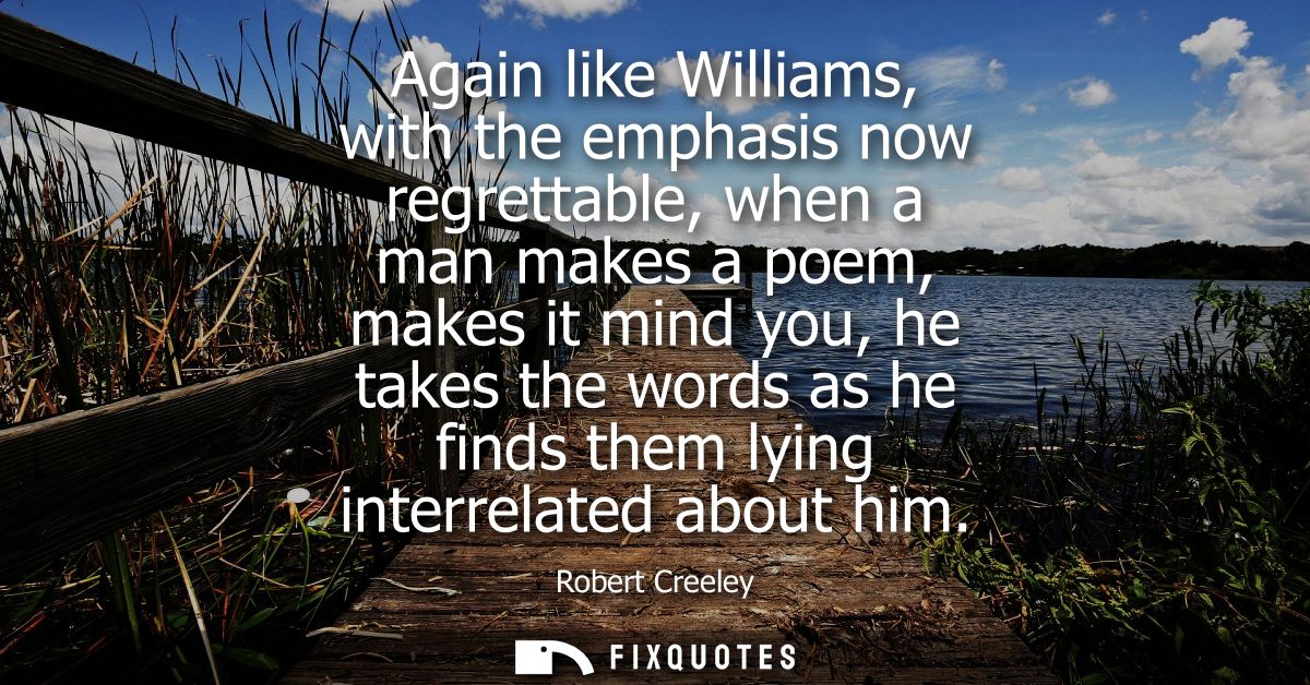Again like Williams, with the emphasis now regrettable, when a man makes a poem, makes it mind you, he takes the words a