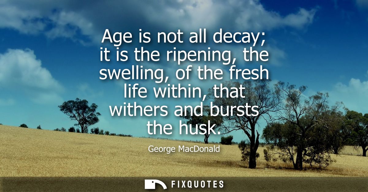 Age is not all decay it is the ripening, the swelling, of the fresh life within, that withers and bursts the husk